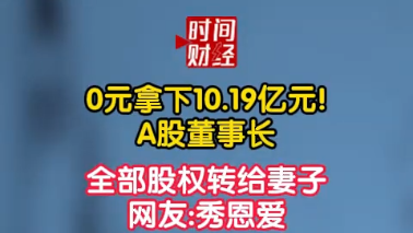 0元拿下10.19亿元!A股董事长 全部股权转给妻子网友:秀恩爱