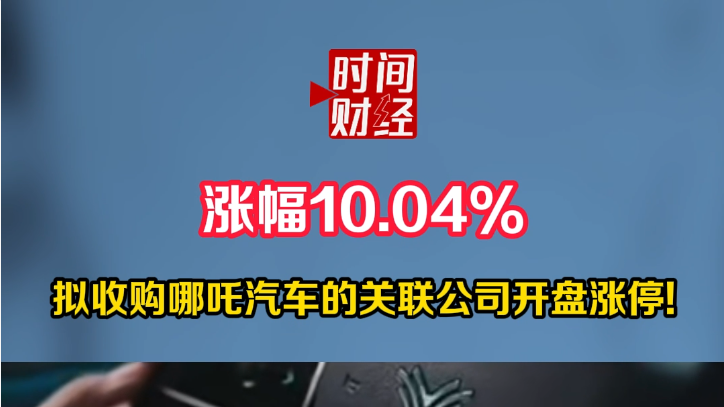 涨幅10.04%拟收购哪吒汽车的关联公司开盘涨停! 涨幅10.04%拟收购哪吒汽车的关联公司开盘涨停!